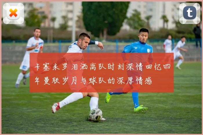 卡塞米罗泪洒离队时刻深情回忆四年曼联岁月与球队的深厚情感