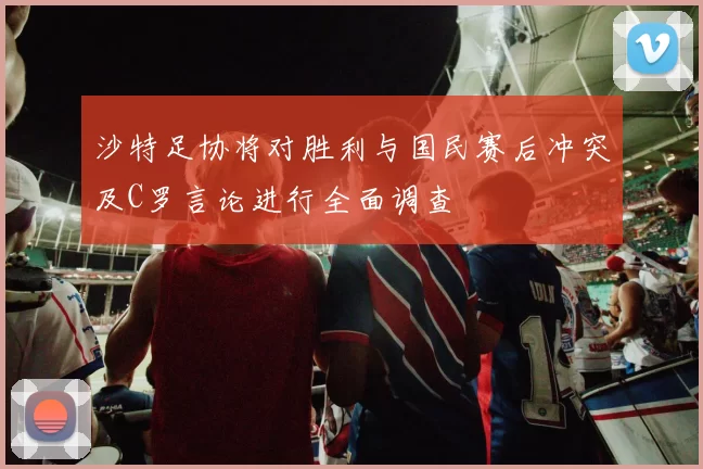 沙特足协将对胜利与国民赛后冲突及C罗言论进行全面调查