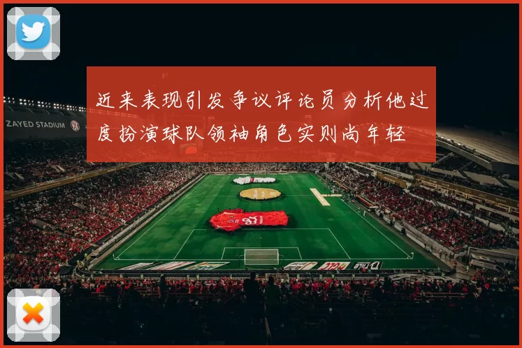 近来表现引发争议评论员分析他过度扮演球队领袖角色实则尚年轻