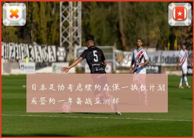 日本足协考虑续约森保一执教计划或签约一年备战亚洲杯