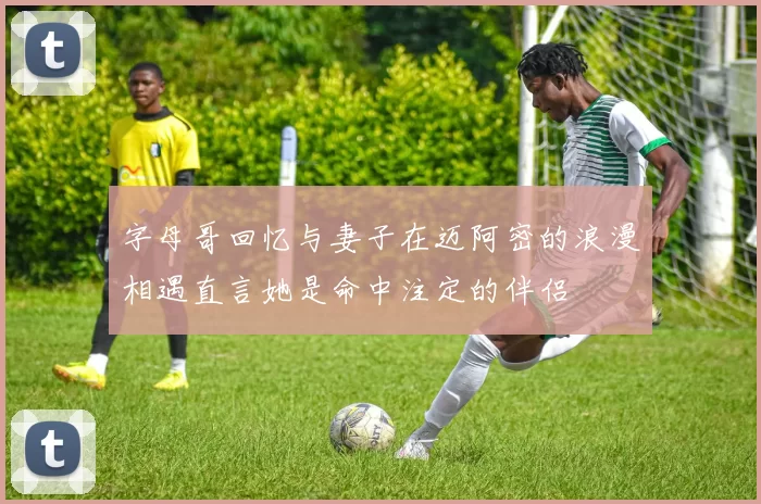 字母哥回忆与妻子在迈阿密的浪漫相遇直言她是命中注定的伴侣
