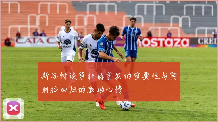 斯洛特谈萨拉赫首发的重要性与阿利松回归的激动心情