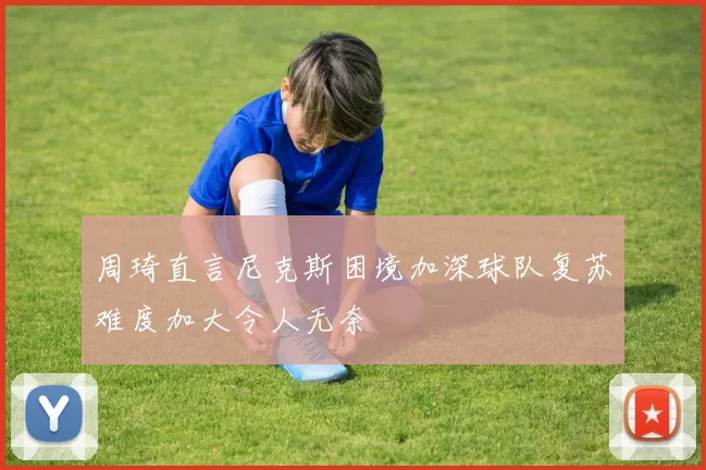 周琦直言尼克斯困境加深球队复苏难度加大令人无奈