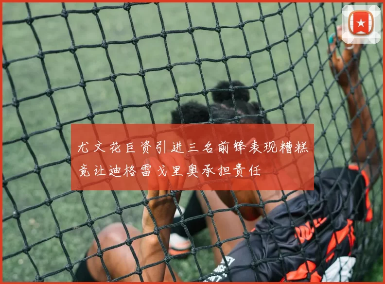 尤文花巨资引进三名前锋表现糟糕竟让迪格雷戈里奥承担责任