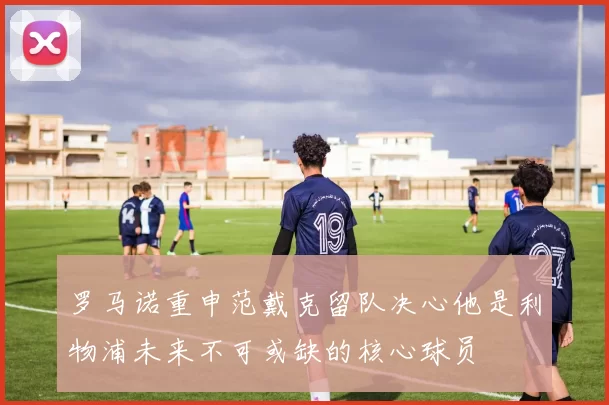 罗马诺重申范戴克留队决心他是利物浦未来不可或缺的核心球员