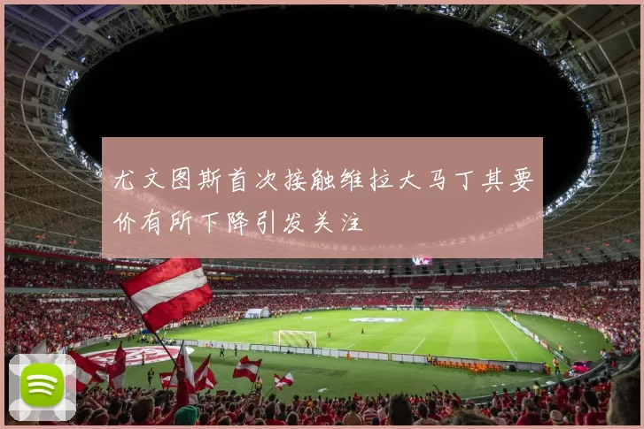 尤文图斯首次接触维拉大马丁其要价有所下降引发关注