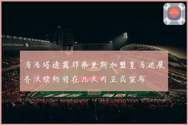 马洛塔透露邓弗里斯加盟皇马进展齐沃续约将在几天内正式宣布