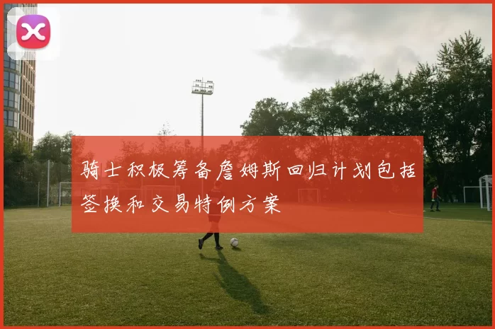 骑士积极筹备詹姆斯回归计划包括签换和交易特例方案