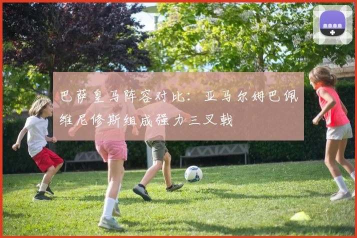 巴萨皇马阵容对比：亚马尔姆巴佩维尼修斯组成强力三叉戟