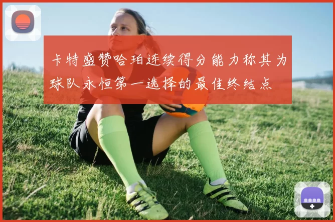 卡特盛赞哈珀连续得分能力称其为球队永恒第一选择的最佳终结点