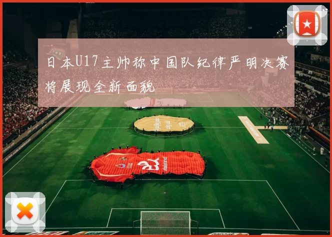 日本U17主帅称中国队纪律严明决赛将展现全新面貌