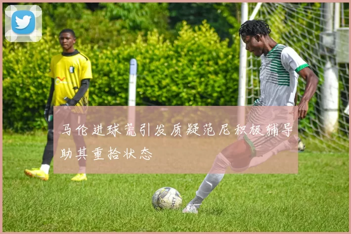 马伦进球荒引发质疑范尼积极辅导助其重拾状态