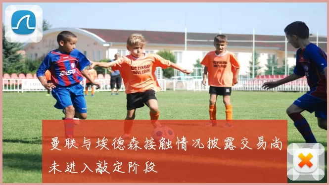 曼联与埃德森接触情况披露交易尚未进入敲定阶段