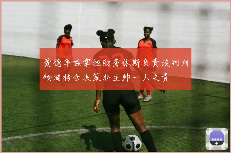 爱德华兹掌控财务休斯负责谈判利物浦转会决策非主帅一人之责